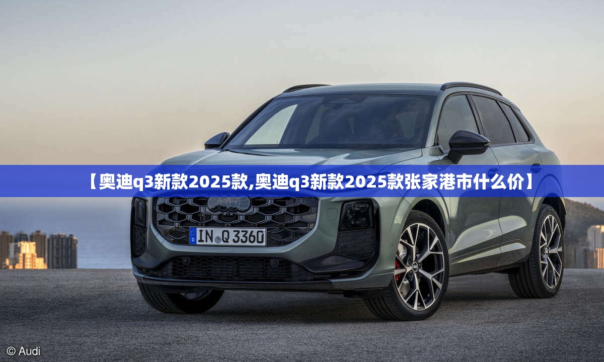【奥迪q3新款2025款,奥迪q3新款2025款张家港市什么价】