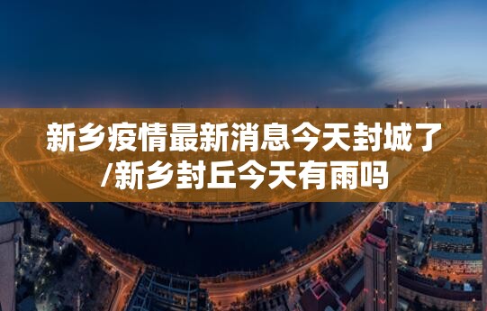 新乡疫情最新消息今天封城了/新乡封丘今天有雨吗 新乡疫情最新消息今天封城了/新乡封丘今天有雨吗