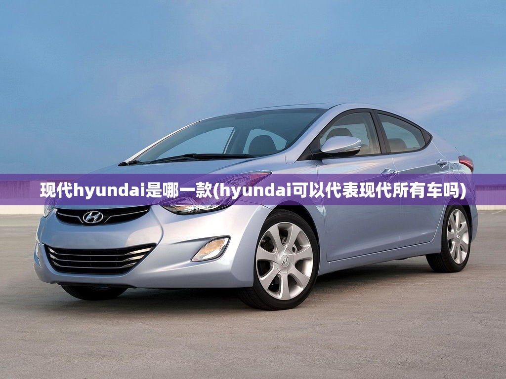 现代hyundai是哪一款(hyundai可以代表现代所有车吗) 现代hyundai是哪一款(hyundai可以代表现代所有车吗)