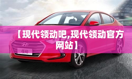 【现代领动吧,现代领动官方网站】