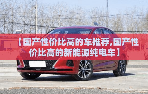 【国产性价比高的车推荐,国产性价比高的新能源纯电车】