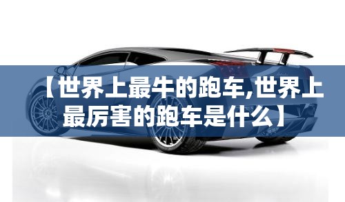 【世界上最牛的跑车,世界上最厉害的跑车是什么】 【世界上最牛的跑车,世界上最厉害的跑车是什么】