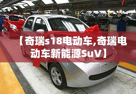 【奇瑞s18电动车,奇瑞电动车新能源SuV】