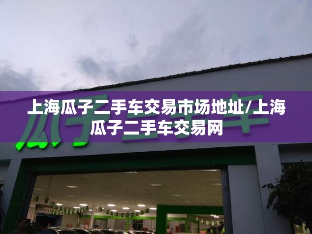 上海瓜子二手车交易市场地址/上海瓜子二手车交易网 上海瓜子二手车交易市场地址/上海瓜子二手车交易网
