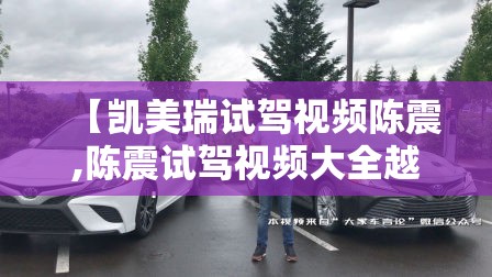 【凯美瑞试驾视频陈震,陈震试驾视频大全越野】 【凯美瑞试驾视频陈震,陈震试驾视频大全越野】