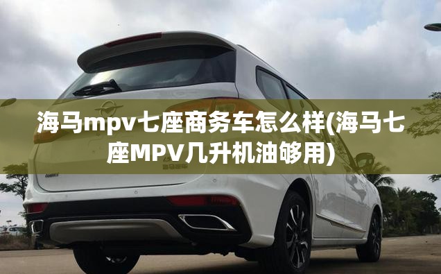 海马mpv七座商务车怎么样(海马七座MPV几升机油够用)