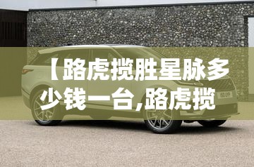 【路虎揽胜星脉多少钱一台,路虎揽胜星脉多少钱落地】 【路虎揽胜星脉多少钱一台,路虎揽胜星脉多少钱落地】