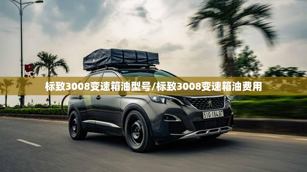 标致3008变速箱油型号/标致3008变速箱油费用 标致3008变速箱油型号/标致3008变速箱油费用