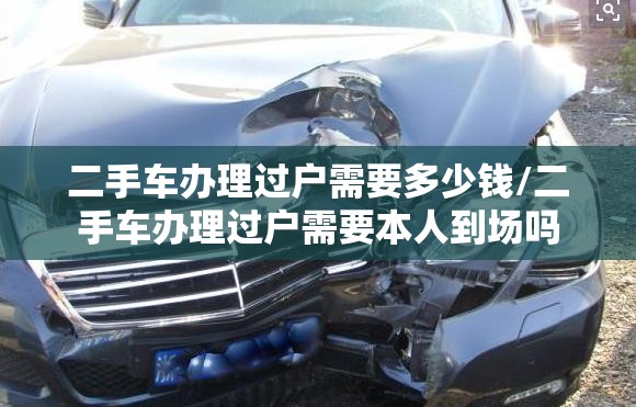 二手车办理过户需要多少钱/二手车办理过户需要本人到场吗