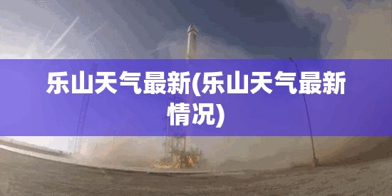 乐山天气最新(乐山天气最新情况) 乐山天气最新(乐山天气最新情况)