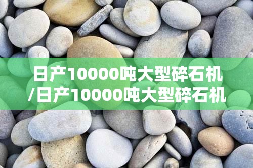 日产10000吨大型碎石机/日产10000吨大型碎石机图片 日产10000吨大型碎石机/日产10000吨大型碎石机图片