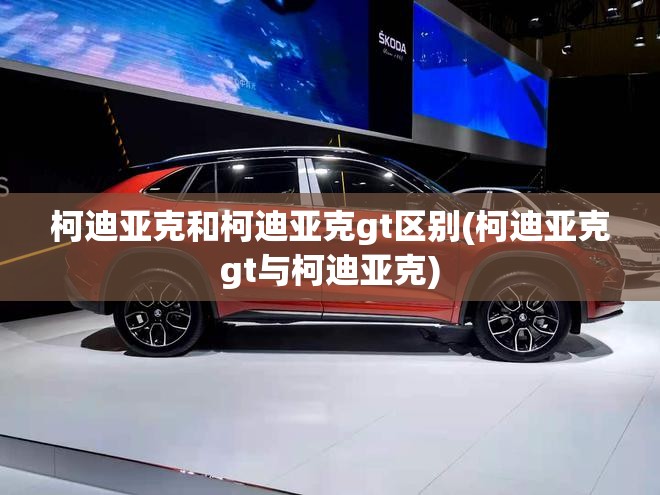 柯迪亚克和柯迪亚克gt区别(柯迪亚克gt与柯迪亚克)