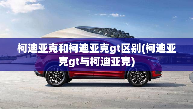 柯迪亚克和柯迪亚克gt区别(柯迪亚克gt与柯迪亚克)