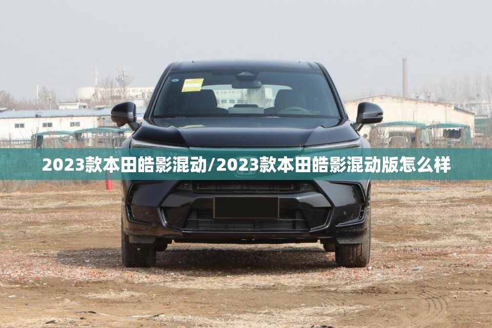 2023款本田皓影混动/2023款本田皓影混动版怎么样 2023款本田皓影混动/2023款本田皓影混动版怎么样