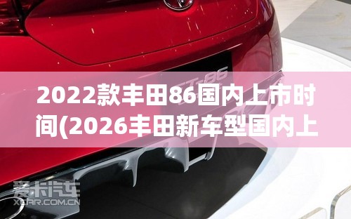 2022款丰田86国内上市时间(2026丰田新车型国内上市时间) 2022款丰田86国内上市时间(2026丰田新车型国内上市时间)