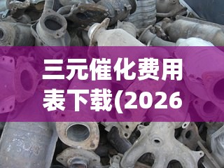 三元催化费用表下载(2026三元催化费用表) 三元催化费用表下载(2026三元催化费用表)
