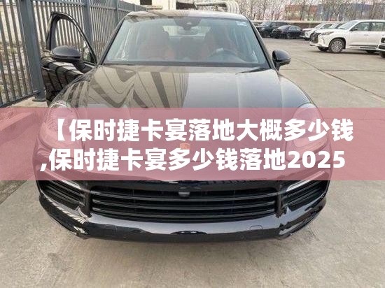 【保时捷卡宴落地大概多少钱,保时捷卡宴多少钱落地2025】 【保时捷卡宴落地大概多少钱,保时捷卡宴多少钱落地2025】