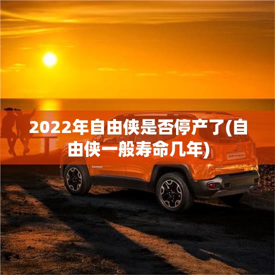 2022年自由侠是否停产了(自由侠一般寿命几年)