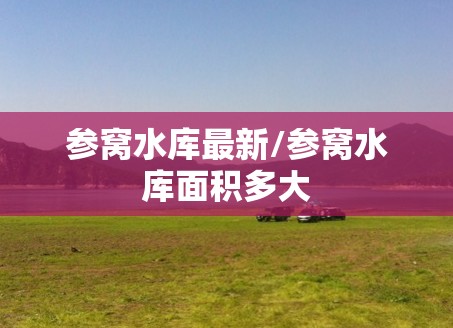参窝水库最新/参窝水库面积多大 参窝水库最新/参窝水库面积多大