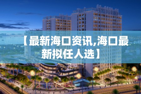 【最新海口资讯,海口最新拟任人选】 【最新海口资讯,海口最新拟任人选】