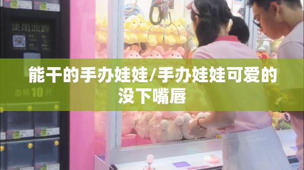 能干的手办娃娃/手办娃娃可爱的没下嘴唇 能干的手办娃娃/手办娃娃可爱的没下嘴唇