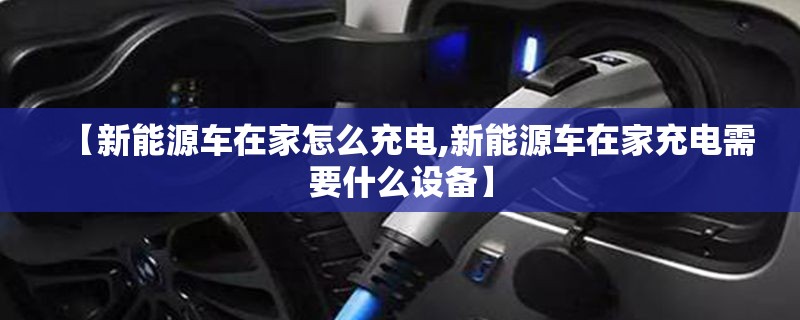 【新能源车在家怎么充电,新能源车在家充电需要什么设备】 【新能源车在家怎么充电,新能源车在家充电需要什么设备】