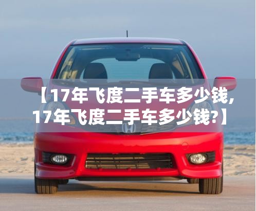 【17年飞度二手车多少钱,17年飞度二手车多少钱?】 【17年飞度二手车多少钱,17年飞度二手车多少钱?】