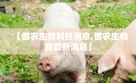 【傲农生物利好消息,傲农生物股票新消息】 【傲农生物利好消息,傲农生物股票新消息】