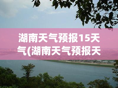 湖南天气预报15天气(湖南天气预报天气30天查询) 湖南天气预报15天气(湖南天气预报天气30天查询)