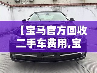 【宝马官方回收二手车费用,宝马官方回收二手车费用是多少】 【宝马官方回收二手车费用,宝马官方回收二手车费用是多少】