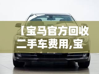 【宝马官方回收二手车费用,宝马官方回收二手车费用是多少】 【宝马官方回收二手车费用,宝马官方回收二手车费用是多少】