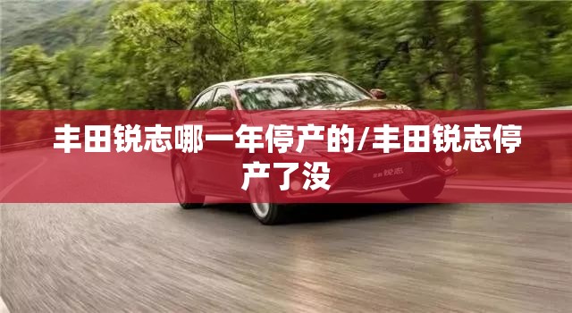 丰田锐志哪一年停产的/丰田锐志停产了没 丰田锐志哪一年停产的/丰田锐志停产了没