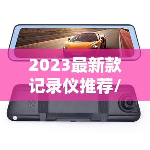 2023最新款记录仪推荐/2023款行车记录仪 2023最新款记录仪推荐/2023款行车记录仪