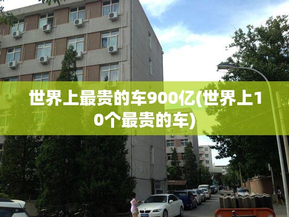 世界上最贵的车900亿(世界上10个最贵的车) 世界上最贵的车900亿(世界上10个最贵的车)