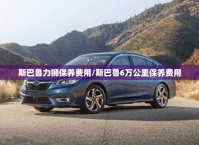 斯巴鲁力狮保养费用/斯巴鲁6万公里保养费用 斯巴鲁力狮保养费用/斯巴鲁6万公里保养费用