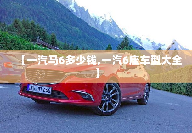 【一汽马6多少钱,一汽6座车型大全】 【一汽马6多少钱,一汽6座车型大全】