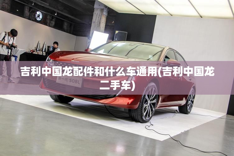 吉利中国龙配件和什么车通用(吉利中国龙二手车) 吉利中国龙配件和什么车通用(吉利中国龙二手车)