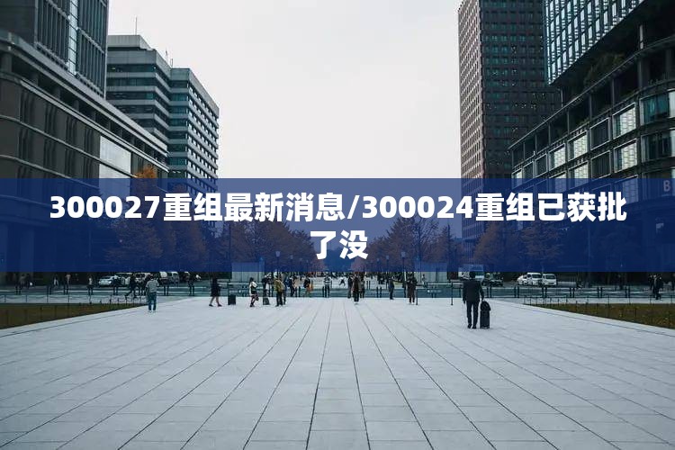 300027重组最新消息/300024重组已获批了没 300027重组最新消息/300024重组已获批了没