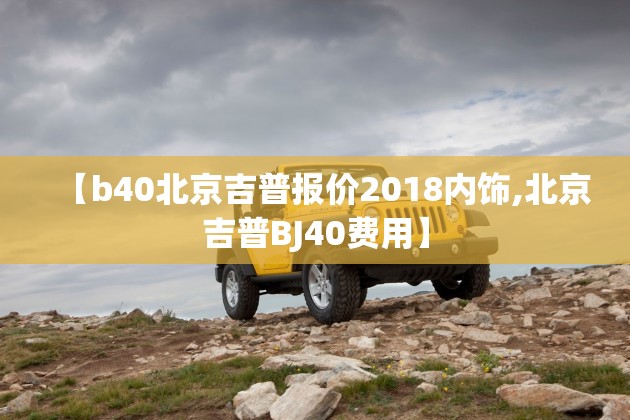 【b40北京吉普报价2018内饰,北京吉普BJ40费用】 【b40北京吉普报价2018内饰,北京吉普BJ40费用】