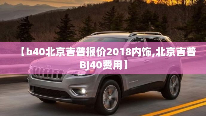 【b40北京吉普报价2018内饰,北京吉普BJ40费用】 【b40北京吉普报价2018内饰,北京吉普BJ40费用】