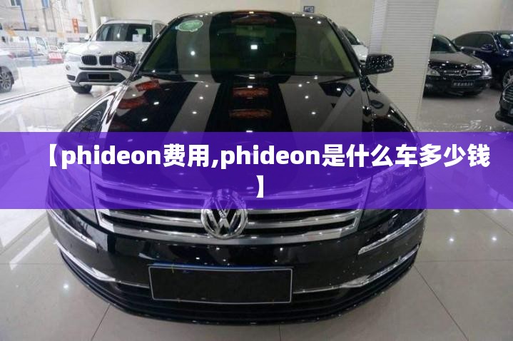 【phideon费用,phideon是什么车多少钱】 【phideon费用,phideon是什么车多少钱】