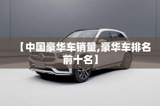 【中国豪华车销量,豪华车排名前十名】 【中国豪华车销量,豪华车排名前十名】
