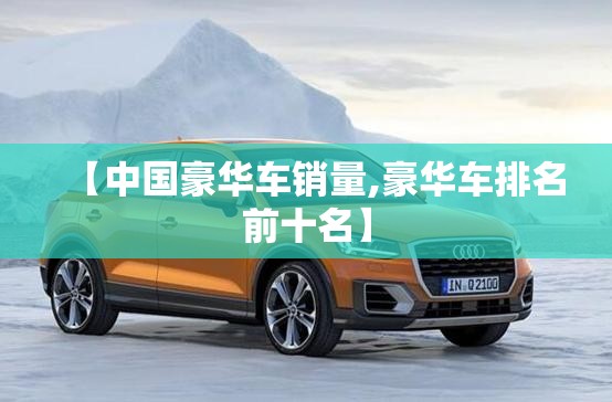 【中国豪华车销量,豪华车排名前十名】 【中国豪华车销量,豪华车排名前十名】