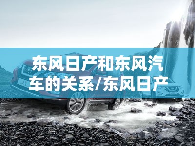东风日产和东风汽车的关系/东风日产和东风汽车是一个厂子吗 东风日产和东风汽车的关系/东风日产和东风汽车是一个厂子吗