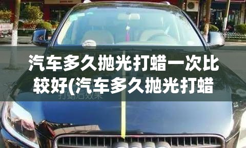 汽车多久抛光打蜡一次比较好(汽车多久抛光打蜡一次合适) 汽车多久抛光打蜡一次比较好(汽车多久抛光打蜡一次合适)