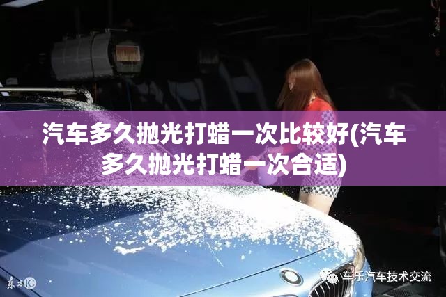 汽车多久抛光打蜡一次比较好(汽车多久抛光打蜡一次合适) 汽车多久抛光打蜡一次比较好(汽车多久抛光打蜡一次合适)