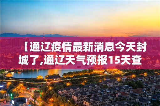 【通辽疫情最新消息今天封城了,通辽天气预报15天查询当地疫情】 【通辽疫情最新消息今天封城了,通辽天气预报15天查询当地疫情】