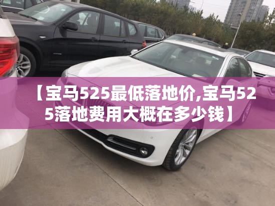 【宝马525最低落地价,宝马525落地费用大概在多少钱】 【宝马525最低落地价,宝马525落地费用大概在多少钱】