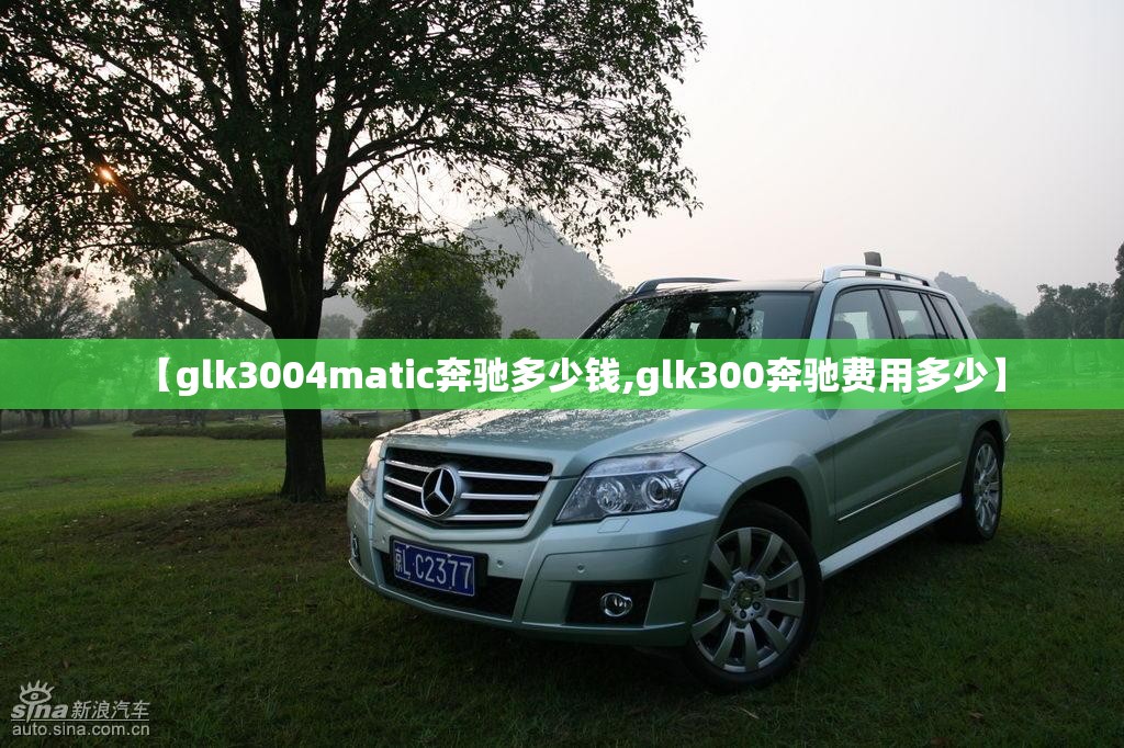 【glk3004matic奔驰多少钱,glk300奔驰费用多少】 【glk3004matic奔驰多少钱,glk300奔驰费用多少】