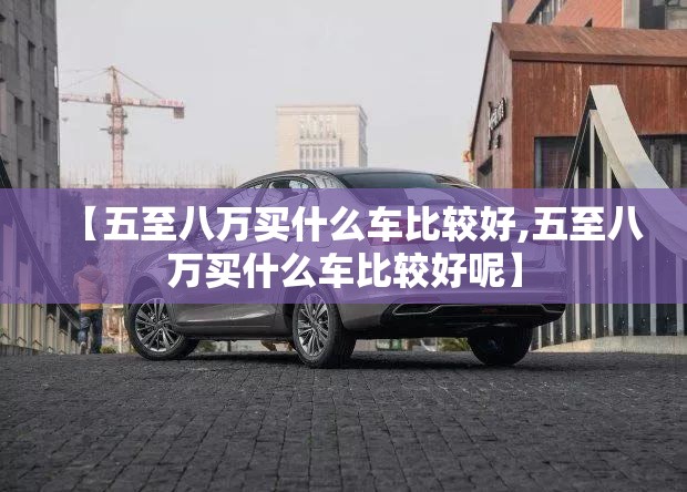 【五至八万买什么车比较好,五至八万买什么车比较好呢】
